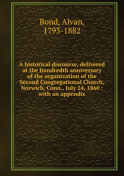 Обложка книги A historical discourse, delivered at the hundredth anniversary of the organization of the Second Congregational Church, Norwich, Conn., July 24, 1860 : with an appendix, Alvan Bond