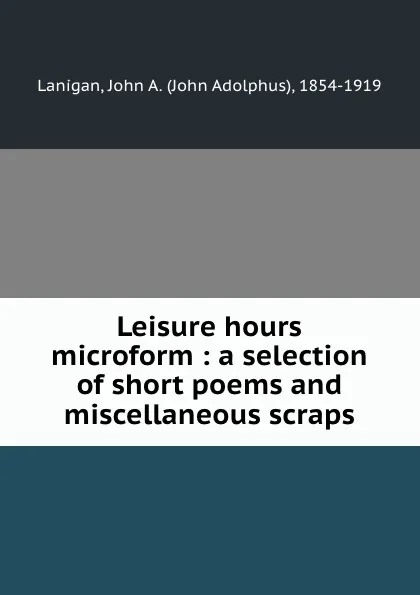 Обложка книги Leisure hours microform : a selection of short poems and miscellaneous scraps, John Adolphus Lanigan