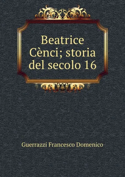 Обложка книги Beatrice Cenci; storia del secolo 16, Guerrazzi Francesco Domenico