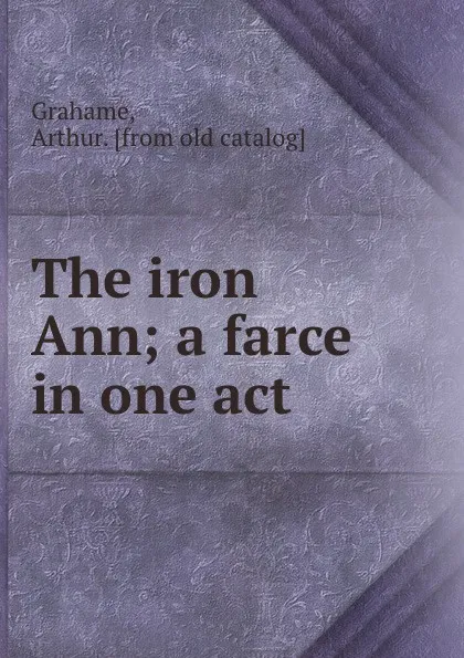 Обложка книги The iron Ann; a farce in one act, Arthur Grahame