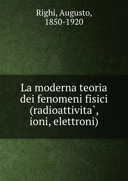 Обложка книги La moderna teoria dei fenomeni fisici (radioattivita, ioni, elettroni), Augusto Righi