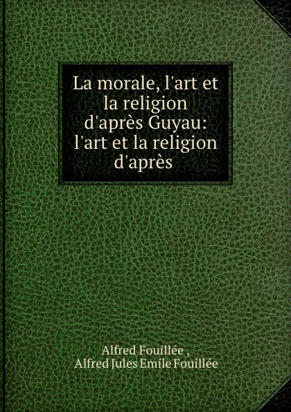 Обложка книги La morale, l.art et la religion d.apres Guyau: l.art et la religion d.apres ., Alfred Fouillée