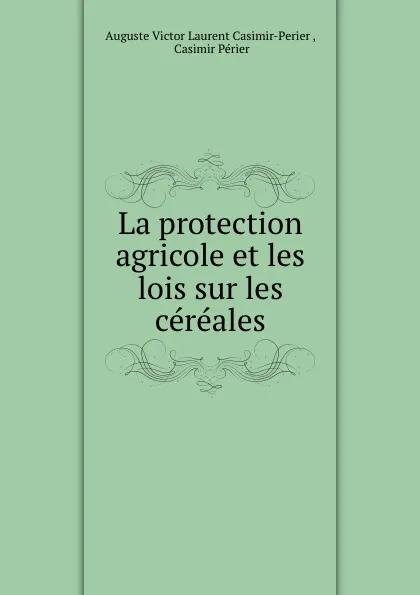 Обложка книги La protection agricole et les lois sur les cereales, Auguste Victor Laurent Casimir-Perier