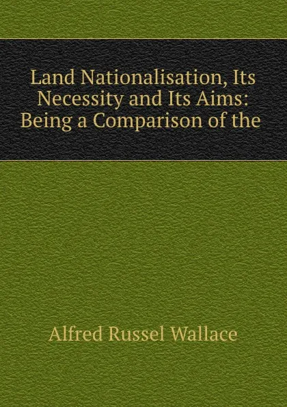 Обложка книги Land Nationalisation, Its Necessity and Its Aims: Being a Comparison of the ., Alfred Russel Wallace