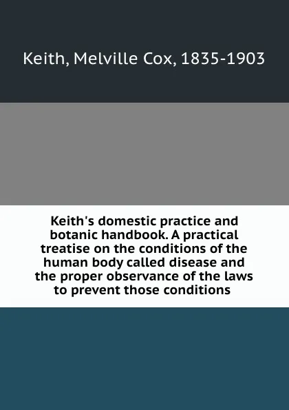 Обложка книги Keith.s domestic practice and botanic handbook. A practical treatise on the conditions of the human body called disease and the proper observance of the laws to prevent those conditions, Melville Cox Keith