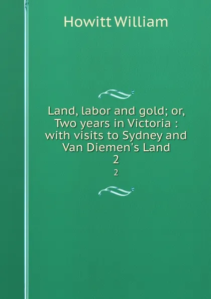 Обложка книги Land, labor and gold; or, Two years in Victoria : with visits to Sydney and Van Diemen.s Land. 2, Howitt William