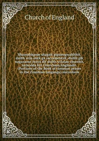 Обложка книги Shaonshkgum shagait gigsiengwaklthit, dsilth wila ontk ga sacramentsit, dsilth gik nagazaout hoiya dit dsilth wilalau churchit, nsiwalda hoi Churchum Englandit. (Portions of the Book of common prayer in the Zimshian language) microform, Church of England