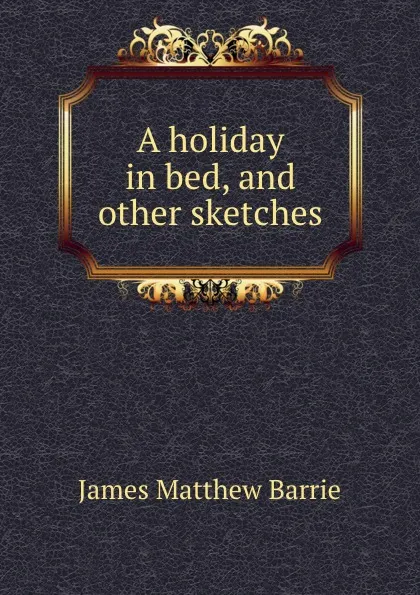 Обложка книги A holiday in bed, and other sketches, J. M. Barrie