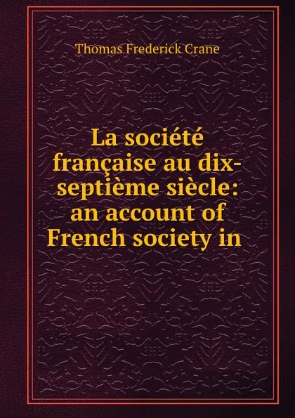 Обложка книги La societe francaise au dix-septieme siecle: an account of French society in ., Thomas Frederick Crane