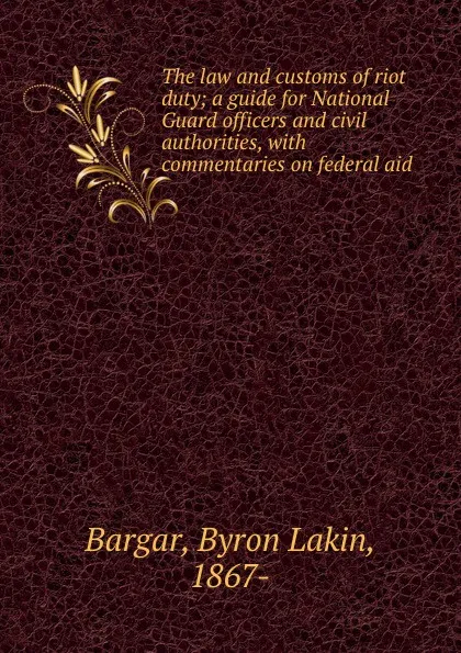 Обложка книги The law and customs of riot duty; a guide for National Guard officers and civil authorities, with commentaries on federal aid, Byron Lakin Bargar