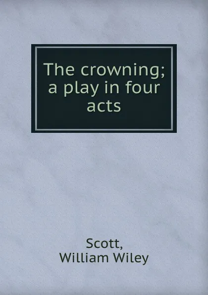 Обложка книги The crowning; a play in four acts, William Wiley Scott