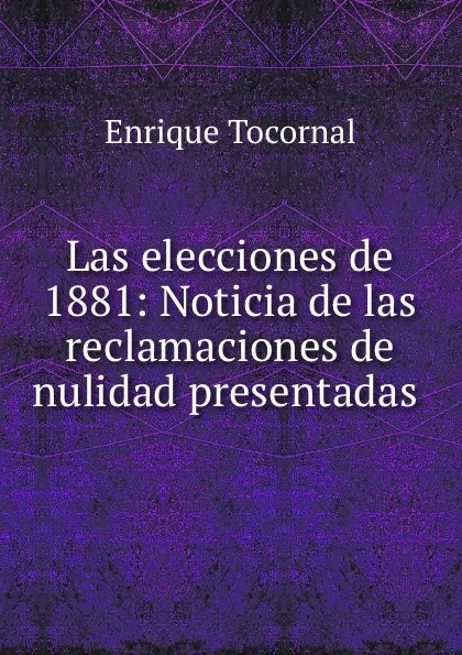 Обложка книги Las elecciones de 1881: Noticia de las reclamaciones de nulidad presentadas ., Enrique Tocornal