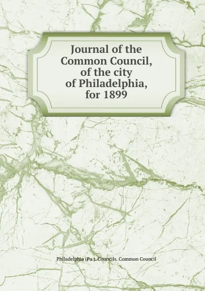 Обложка книги Journal of the Common Council, of the city of Philadelphia, for 1899, Philadelphia Pa. Councils. Common Council