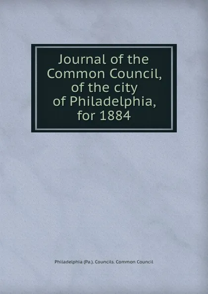 Обложка книги Journal of the Common Council, of the city of Philadelphia, for 1884, Philadelphia Pa. Councils. Common Council