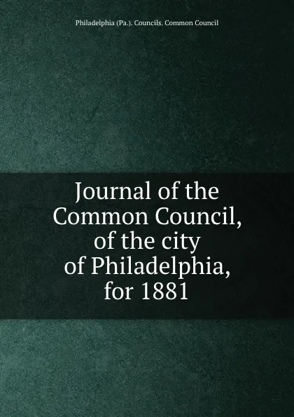 Обложка книги Journal of the Common Council, of the city of Philadelphia, for 1881, Philadelphia Pa. Councils. Common Council