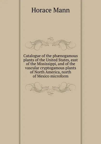 Обложка книги Catalogue of the phaenogamous plants of the United States, east of the Mississippi, and of the vascular cryptogamous plants of North America, north of Mexico microform, Horace Mann