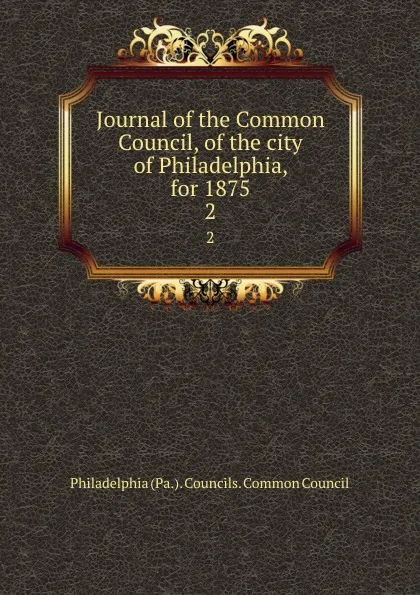 Обложка книги Journal of the Common Council, of the city of Philadelphia, for 1875. 2, Philadelphia Pa. Councils. Common Council