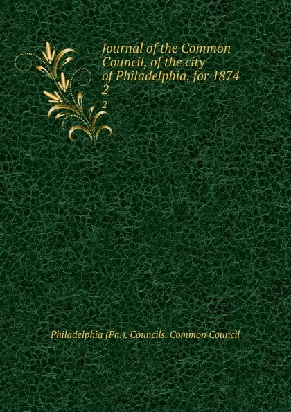 Обложка книги Journal of the Common Council, of the city of Philadelphia, for 1874. 2, Philadelphia Pa. Councils. Common Council