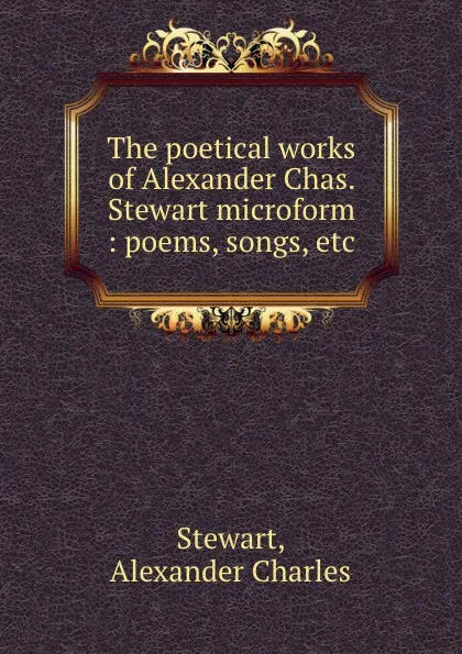 Обложка книги The poetical works of Alexander Chas. Stewart microform : poems, songs, etc, Alexander Charles Stewart