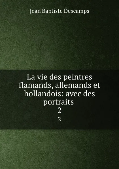 Обложка книги La vie des peintres flamands, allemands et hollandois: avec des portraits . 2, Jean Baptiste Descamps