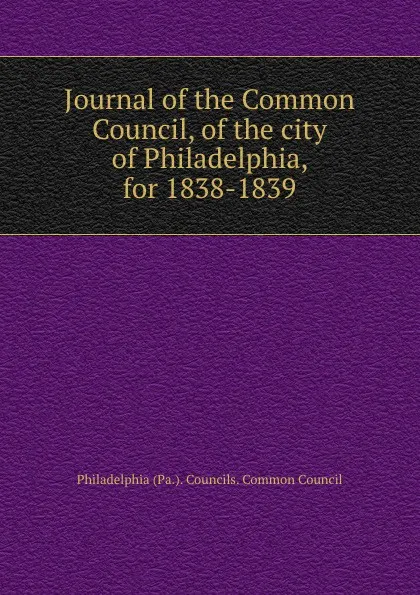 Обложка книги Journal of the Common Council, of the city of Philadelphia, for 1838-1839, Philadelphia Pa. Councils. Common Council