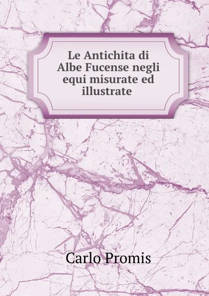 Обложка книги Le Antichita di Albe Fucense negli equi misurate ed illustrate ., Carlo Promis