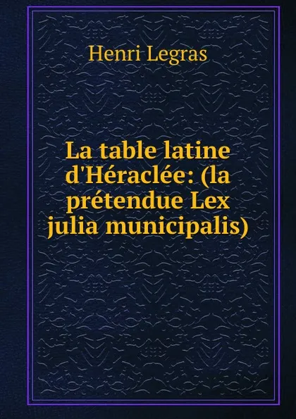 Обложка книги La table latine d.Heraclee: (la pretendue Lex julia municipalis), Henri Legras