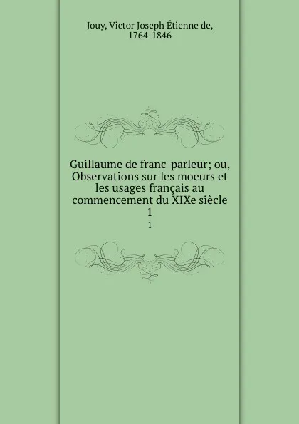 Обложка книги Guillaume de franc-parleur; ou, Observations sur les moeurs et les usages francais au commencement du XIXe siecle. 1, Victor Joseph Étienne de Jouy