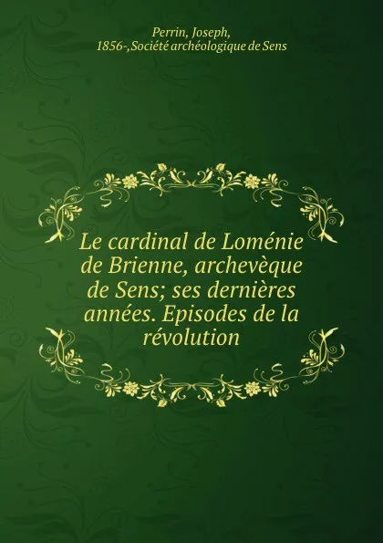 Обложка книги Le cardinal de Lomenie de Brienne, archeveque de Sens; ses dernieres annees. Episodes de la revolution, Joseph Perrin