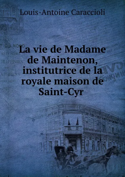 Обложка книги La vie de Madame de Maintenon, institutrice de la royale maison de Saint-Cyr ., Louis-Antoine Caraccioli