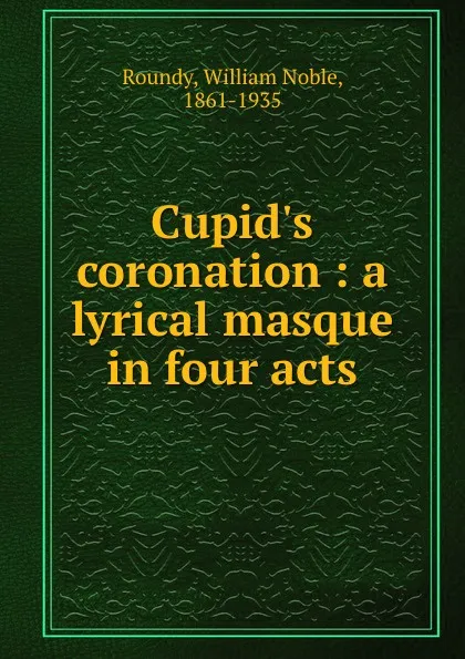 Обложка книги Cupid.s coronation : a lyrical masque in four acts, William Noble Roundy
