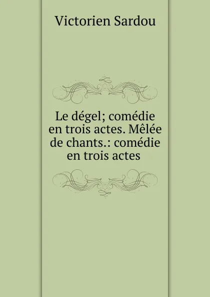 Обложка книги Le degel; comedie en trois actes. Melee de chants.: comedie en trois actes ., Victorien Sardou