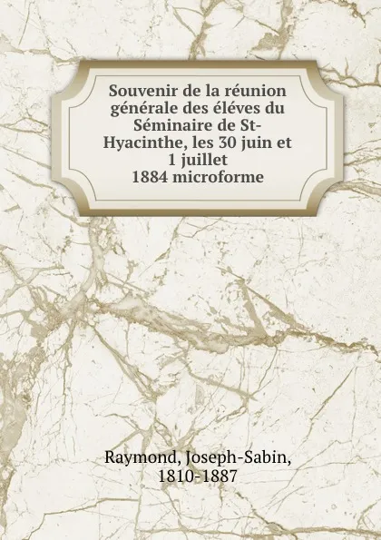 Обложка книги Souvenir de la reunion generale des eleves du Seminaire de St-Hyacinthe, les 30 juin et 1 juillet 1884 microforme, Joseph-Sabin Raymond