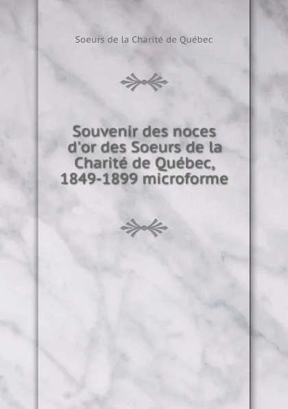 Обложка книги Souvenir des noces d.or des Soeurs de la Charite de Quebec, 1849-1899 microforme, Soeurs de la Charité de Québec