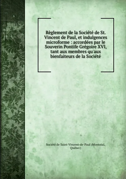 Обложка книги Reglement de la Societe de St. Vincent de Paul, et indulgences microforme : accordees par le Souverin Pontife Gregoire XVI, tant aux membres qu.aux bienfaiteurs de la Societe, Montréal