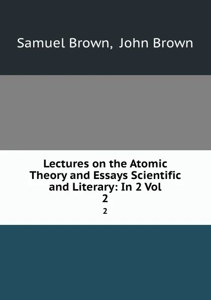 Обложка книги Lectures on the Atomic Theory and Essays Scientific and Literary: In 2 Vol. 2, Samuel Brown