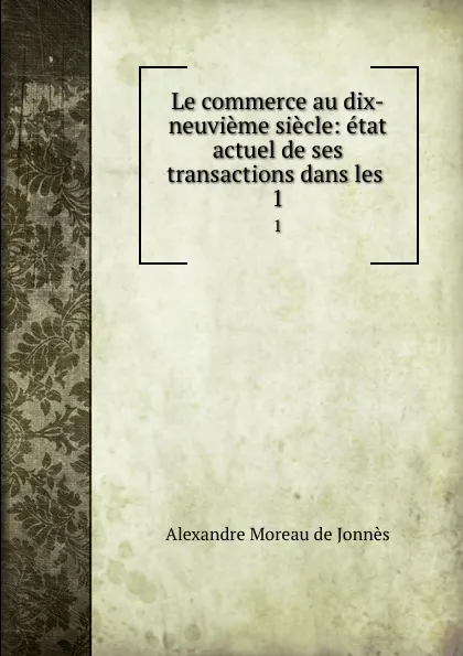 Обложка книги Le commerce au dix-neuvieme siecle: etat actuel de ses transactions dans les . 1, Alexandre Moreau de Jonnès