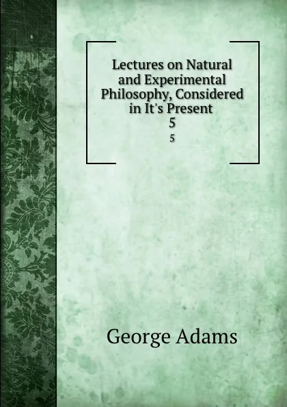 Обложка книги Lectures on Natural and Experimental Philosophy, Considered in It.s Present . 5, George Adams