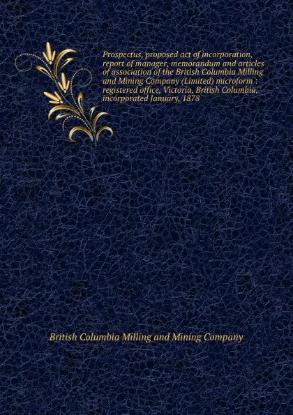 Обложка книги Prospectus, proposed act of incorporation, report of manager, memorandum and articles of association of the British Columbia Milling and Mining Company (Limited) microform : registered office, Victoria, British Columbia, incorporated January, 1878, British Columbia Milling and Mining