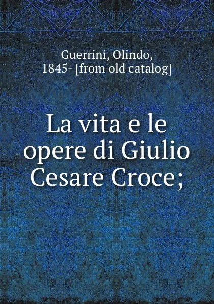 Обложка книги La vita e le opere di Giulio Cesare Croce;, Olindo Guerrini