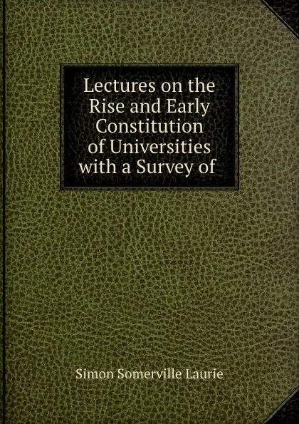Обложка книги Lectures on the Rise and Early Constitution of Universities with a Survey of ., Laurie Simon Somerville