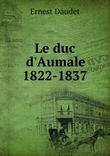 Обложка книги Le duc d.Aumale 1822-1837, Ernest Daudet