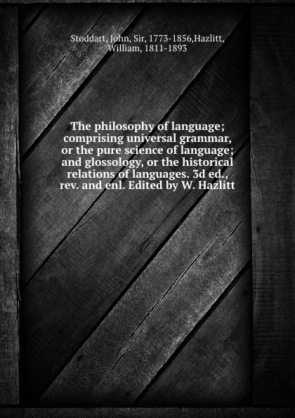 Обложка книги The philosophy of language; comprising universal grammar, or the pure science of language; and glossology, or the historical relations of languages. 3d ed., rev. and enl. Edited by W. Hazlitt, John Stoddart