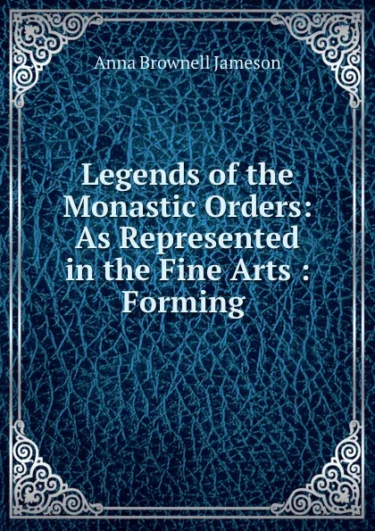 Обложка книги Legends of the Monastic Orders: As Represented in the Fine Arts : Forming ., Jameson