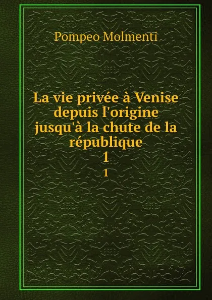 Обложка книги La vie privee a Venise depuis l.origine jusqu.a la chute de la republique. 1, Pompeo Molmenti