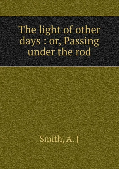 Обложка книги The light of other days : or, Passing under the rod, A.J. Smith