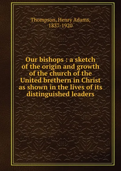 Обложка книги Our bishops : a sketch of the origin and growth of the church of the United brethern in Christ as shown in the lives of its distinguished leaders, Henry Adams Thompson