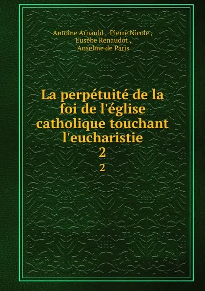 Обложка книги La perpetuite de la foi de l.eglise catholique touchant l.eucharistie. 2, Antoine Arnauld