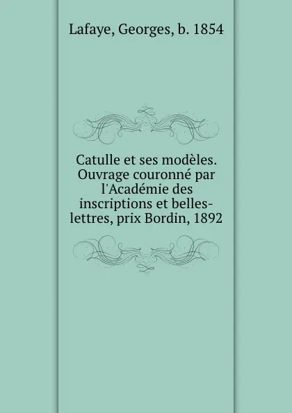 Обложка книги Catulle et ses modeles. Ouvrage couronne par l.Academie des inscriptions et belles-lettres, prix Bordin, 1892, Georges Lafaye