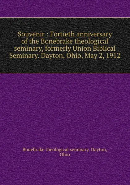 Обложка книги Souvenir : Fortieth anniversary of the Bonebrake theological seminary, formerly Union Biblical Seminary. Dayton, Ohio, May 2, 1912, Ohio Dayton